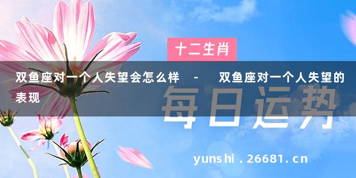 双鱼座对一个人失望会怎么样 - 双鱼座对一个人失望的表现